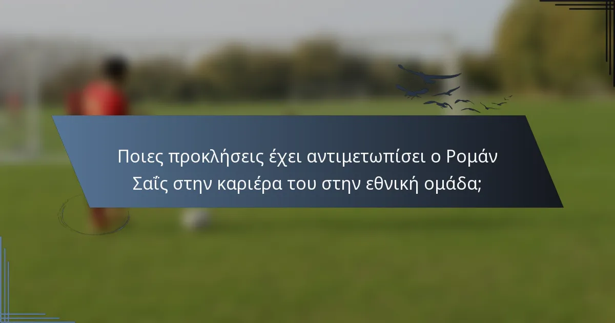 Ποιες προκλήσεις έχει αντιμετωπίσει ο Ρομάν Σαΐς στην καριέρα του στην εθνική ομάδα;